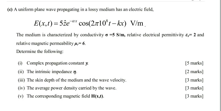 (c) A uniform plane wave propagating in a lossy medium has an electric field, The mediumn is characterized by conductivity s =5 S/m, relative electrical permittivity 67= 2 and relative magnetic permeability u 6. Determine the following: (i) Complex propagation constant (ii) The intrinsic impedance ? i) The skin depth of the medium and the wave velocity. (iv) The average power density carried by the wave. (v) The corresponding magnetic field H(x,t). [5 marks] [2 marks] 13 marks] 13 marks] [3 marks]