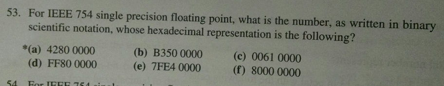 53. For IEEE 754 single precision floating point, what is the number, as written in binary scientific notation, whose hexadecimal representation is the following? (b) B350 0000 (e) 7FE4 0000 (c) 0061 0000 (f) 8000 0000 *(a) 4280 0000 (d) FF80 0000 54 For IFEE 754