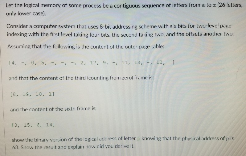 only lower case). Consider a computer system that uses 8-bit addressing scheme with six bits for two-level page indexing with the first level taking four bits, the second taking two, and the offsets another two. Assuming that the following is the content of the outer page table 14, , 0, 5,2, 17, 9, , 1 and that the content of the third (counting from zero) frame is: I8, 19, 10, 1] and the content of the sixth frame is: 11, 13, 12, - [3, 15, 6, 14] show the binary version of the logical address of letter p knowing that the physical address of p is 63. Show the result and explain how did you derive it.