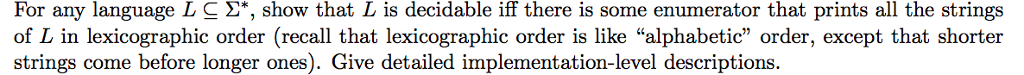 For any language L C 2*, show that L is decidable iff there is some enumerator that prints all the strings of L in lexicographic order (recall that lexicographic order is like alphabetic order, except that shorter strings come before longer ones). Give detailed implementation-level descriptions.