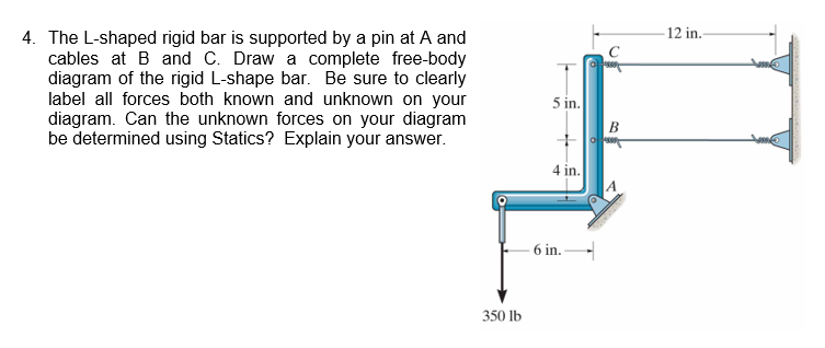12 in 4. The L-shaped rigid bar is supported by a pin at A and cables at B and C. Draw a complete free-body diagram of the rigid L-shape bar. Be sure to clearly label all forces both known and unknown on your diagram. Can the unknown forces on your diagram be determined using Statics? Explain your answer in 4 in 6 in 350 lb