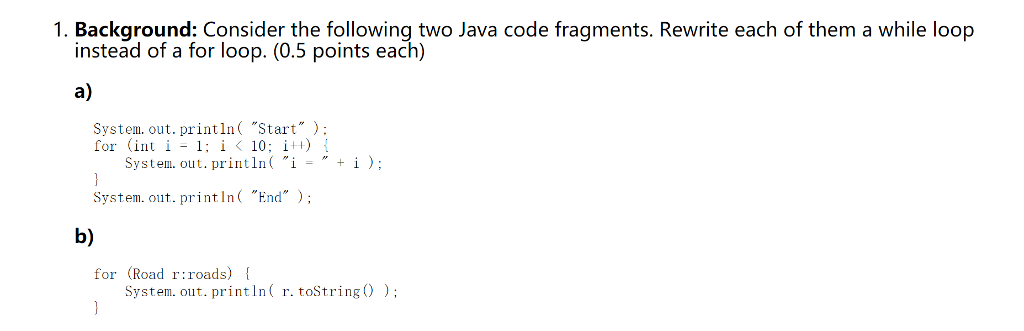 1. Background: Consider the following two Java code fragments. Rewrite each of them a while loop instead of a for loop. (0.5 points each) a) System. out. println( Start: for (int i-1; i 〈 10: i++) { System. out. println( i - System. out. print In( End b) for (Road r:roads) System. out.println( r. toString0)