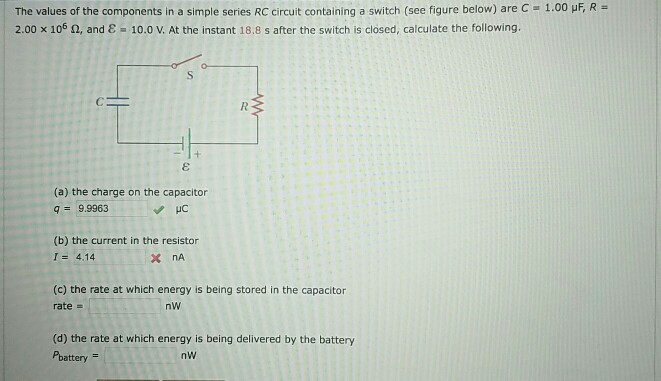 The values of the components in a simple series RC circuit containing a switch (see figure below) are c-1.00 2.00 x 106 O, and e-10.0 V. At the instant 18.8 s after the switch is closed, calculate the following. (a) the charge on the capacitor q= 9.9963 (b) the current in the resistor 1 = 4.14 (c) the rate at which energy is being stored in the capacitor rate (d) the rate at which energy is being delivered by the battery Pbattery = nw