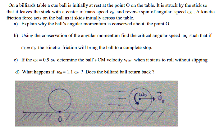 On a billiards table a cue ball is initially at rest at the point O on the table. It is struck by the stick so that it leaves the stick with a center of mass speed vo and reverse spin of angular speed oo. A kinetic friction force acts on the ball as it skids initially across the table. o da e a) Explain why the balls angular momentum is conserved about the point?. b) Using the conservation of the angular momentum find the critical angular speed o such that if ,-o, the kinetic friction will bring the ball to a complete stop. c) If the 0.9 determine the balls CM velocity VeM when it starts to roll without slipping d) What happens if co= 1.1 ? Does the billiard ball return back ? ??