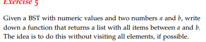 Exercise 5 Given a BST with numeric values and two numbers a and b, write down a function that returns a list with all items between a and b. The idea is to do this without visiting all elements, if possible.
