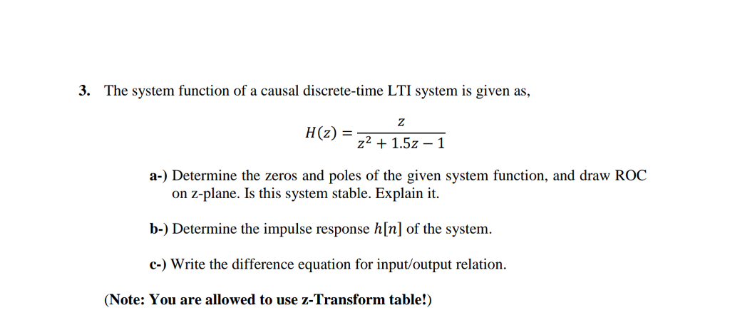 3. The system function of a causal discrete-time LTI system is given as, H (z) = 1.52-1 a-) Determine the zeros and poles of the given system function, and draw ROC on z-plane. Is this system stable. Explain it. b-) Determine the impulse response hln] of the system. c-) Write the difference equation for input/output relation. (Note: You are allowed to use z-Transform table!)