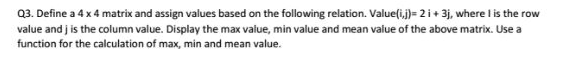 03. Define a 4x 4 matrix and assign values based on the following relation. Value(i,j)-2i 3j, where I is the row value and j is the column value. Display the max value, min value and mean value of the above matrix. Use a function for the calculation of max, min and mean value.