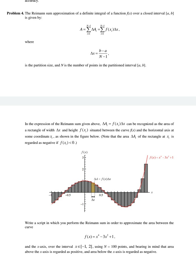 accuracy Problem 4. The Reimann sum approximation of a definite integral of a function fx) over a closed interval [a, b] is given by V-1 N-1 i-l where 4? is the partition size, and N is the number of points in the partitioned interval [a, b] In the expression of the Reimann sum given above, A4,-f(x)Ar can be recognized as the area of a rectangle of width Ar and height f (x) situated between the curve fx) and the horizontal axis at some coordinate x,, as shown in the figure below. (Note that the area AA, of 

<div class=