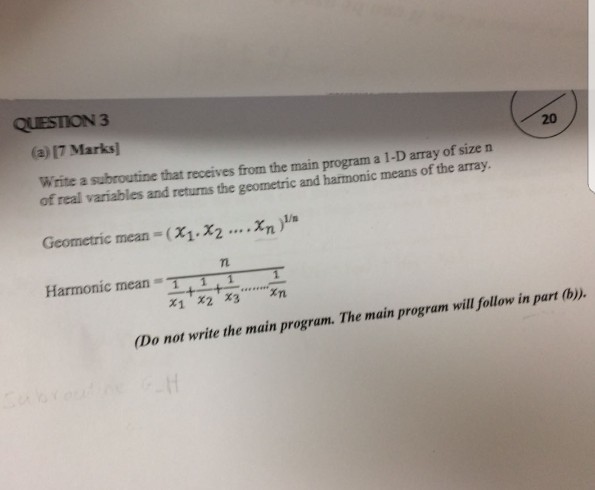 QUESTION 3 20 (a) 17 Marks] Write a subroutine that receives from the main program a l of real variables and returns the geometric and harmonic means of the array. 1-D array of size n Geometric mean = ( χ1.x2 ...-m )1/n Tn Harmonic meanT xn x1 x2 x3 (Do not write the main program. The main program will follow in part (b)).