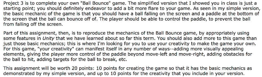 Project 3 is to complete your own Ball Bounce game. The simplified version that I showed you in class is just a starting point; you should definitely endeavor to add a bit more flare to your game. As seen in my simple version, the basic mechanic of the game is that you should have a ball falling on the screen and a paddle at the bottom of the screen that the ball can bounce off of. The player should be able to control the paddle, to prevent the ball from falling off the screen. Part of this assignment, then, is to reproduce the mechanics of the Ball Bounce game, by appropriately using some features in Unity that we have learned about so far this term. You should also add more to this game than just those basic mechanics; this is where Im looking for you to use your creativity to make the game your own For this game, your creativity can manifest itself in any number of ways--adding more visually appealing elements, giving the player more control of the paddle beyond move-left and move-right, adding obstacles for the ball to hit, adding targets for the ball to break, etc This assignment will be worth 20 points: 10 points for creating the game so that it has the basic mechanics as demonstrated by my simple version, and up to 10 points for the creativity that you include in your version
