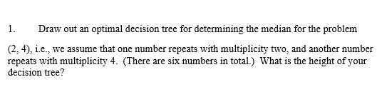 1.Draw out an optimal decision tree for determining the median for the problem (2,4), .e., we assume that one number repeats with multiplicity two, and another number repeats with multiplicity 4. (There are six numbers in total.) What is the height of your decision tree?