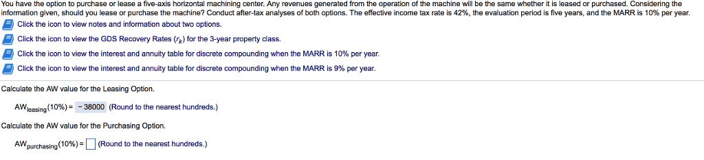 You have the option to purchase or lease a five-axis horizontal machining center. any revenues generated from the operation of the machine will be the same whether it is leased or purchased. considering the information given, should you lease or purchase the machine? conduct after-tax analyses of both options. the effective income tax rate is 42%, the evaluation period is five years, and the marr is 10% per year. 5 click the icon to view notes and information about two options. click the icon to view the gds recovery rates (rk) for the 3-year property class. b click the icon to view the interest and annuity table for discrete compounding when the marris 10% per year. click the icon to view the interest and annuity table for discrete compounding when the marr is 9% per year. calculate the aw value for the leasing option. aw leasing 10%) 38000 (round to the nearest hundreds calculate the aw value for the purchasing option. aw, 10% round to the nearest hundreds purchasing