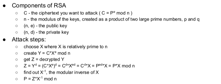 . Components of RSA o C-the ciphertext you want to attack ( C-Pe mod n ) o n-the modulus of the keys, created as a product of two large prime numbers, p and q o (n, e) -the public key o (n, d)-the private key o Attack steps: o choose X where X is relatively prime to n o create Y C X mod r oget Z-decrypted Y o find out X1, the modular inverse of X P=ZX-1 mod n o