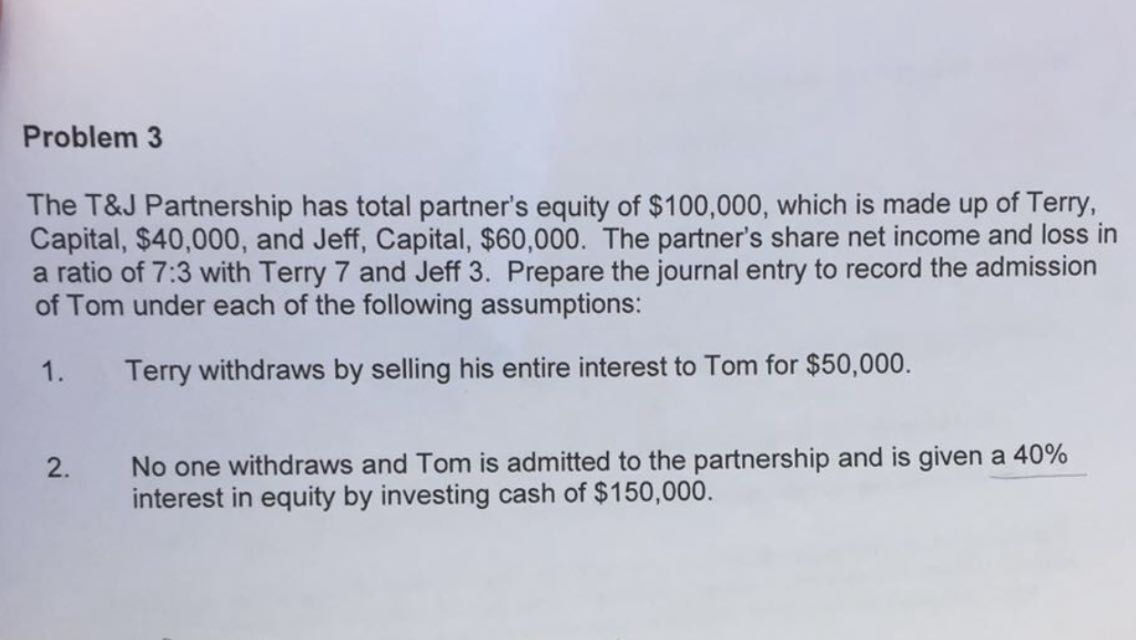 Problem 3 The T&J Partnership has total partners equity of $100,000, which is made up of Terry Capital, $40,000, and Jeff, Capital, $60,000. The partners share net income and loss in a ratio of 7:3 with Terry 7 and Jeff 3. Prepare the journal entry to record the admission of Tom under each of the following assumptions: 1. Terry withdraws by selling his entire interest to Tom for $50,000. No one withdraws and Tom is admitted to the partnership and is given a 40% interest in equity by investing cash of $150,000.