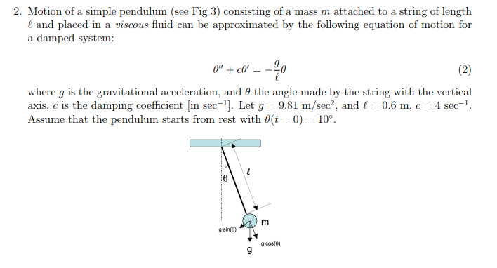 2. Motion of a simple pendulum (see Fig 3) consisting of a mass m attached to a string of length and placed in a viscous fluid can be approximated by the following equation of motion for a damped system: where g is the gravitational acceleration, and θ the angle made by the string with the vertical axis, c is the damping coefficient in sec-1]. Let g 9.81 m/sec2, and 1-0.6 m, c-4 sec-1. Assume that the pendulum starts from rest with 0(t = 0) = 10°. sine) 9 coS(0)