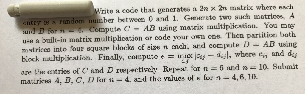 Write a code that generates a 2n x 2n matrix where each entry is a random number between 0 and 1. Generate two such matrices, A Compute C = AB using matrix multiplication. You may use a built-in matrix multiplication or code your own one. Then partition both AB using block multiplication. Finally, compute e max cij diyl, where ciy and dij are the entries of C and D respectively. Repeat for n = 6 and n-10. Submit and B for n-4. matrices into four square blocks of size n each, and compute 1D matirices A, B, C, D for n = 4, and the values of e for n = 4,6, 10. .