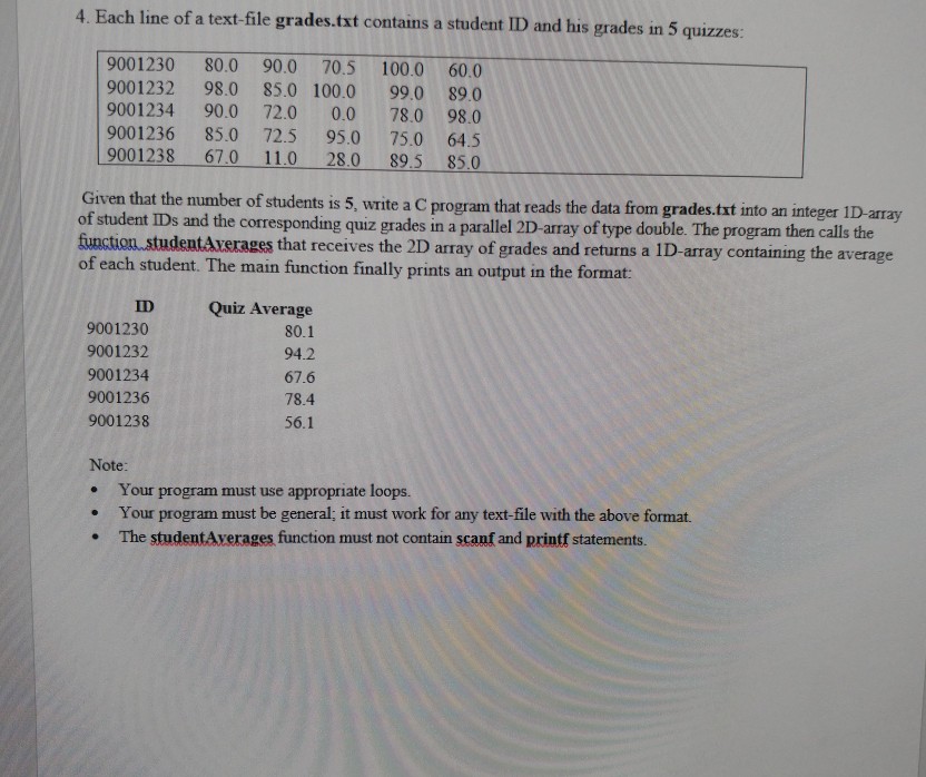 4. Each line of a text-file grades.txt contains a student ID and his grades in 5 quizzes 9001230 80.0 90.0 70.5 100.0 60.0 9001232 98.0 85.0 100.0 99.0 89.0 9001234 90.0 72.0 0.0 78.0 98.0 9001236 85.0 72.5 95.0 75.0 64.5 9001238 670 110 28.0 89.5 85.0 Given that the number of students is 5, write a C program that reads the data from grades.txt into an integer ID -array of student IDs and the corresponding quiz grades in a parallel 2D-array of type double. The program then calls the that receives the 2D array of grades 

<div class=