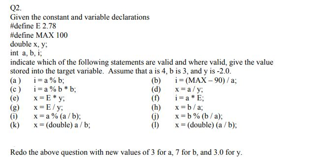 Q2 Given the constant and variable declarations #define E 2.78 #define MAX 100 double x, y; int a, b, i; indicate which of the following statements are valid and where valid, give the value stored into the target variable. Assume that a is 4, b is 3, and y is -2.0 (a) 1 a%b; (c ) a % b * b; (e) x-E*y (g) X-E y (i) x=a%(a / b); (k) x (double) a / b; (b) -(MAX -90)/a; (d) x=a/y; (f) a*E; (h)x b/a; (j) x-b%(b / a); (I) x = (double) (a/ b); Redo the above question with new values of 3 for a, 7 for b, and 3.0 for y