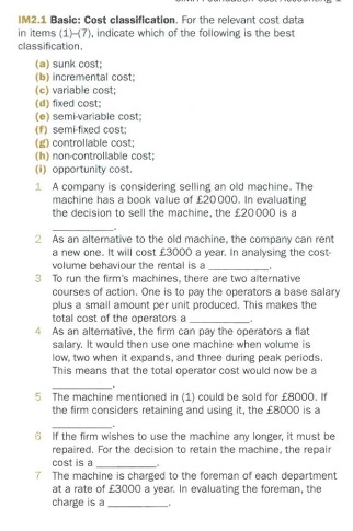 IM2.1 Basic: Cost classification. For the relevant cost data in items (17), indicate which of the following is the best classification. (a) sunk cost; (b) incremental cost; (c) variable cost; (d) fixed cost; (e) semi-variable cost; () semi-fixed cost; (E) controllable cost; (h) non-controllable cost; (i) opportunity cost. 1 A company is considering selling an old machine. The machine has a book value of £20 000. In evaluating the decision to sell the machine, the £20 000 is a 2 As an alternative to the old machine, the company can rent a new one. It will cost £3000 a year. In analysing the cost- volume behaviour the rental is a To run the firms machines, there are two alternative courses of action. One is to pay the operators a base salary plus a small amount per unit produced. This makes the total cost of the operators a As an alternative, the firm can pay the operators a flat salary. It would then use one machine when volume is low, two when it expands, and three during peak periods. This means that the total operator cost would now be a 5 The machine mentioned in (1) could be sold for £8000. If the firm considers retaining and using it, the £8000 is a 6 If the firm wishes to use the machine any longer, it must be repaired. For the decision to retain the machine, the repair cost is a 7 The machine is charged to the foreman of each department at a rate of £3000 a year. In evaluating the foreman, the charge is a