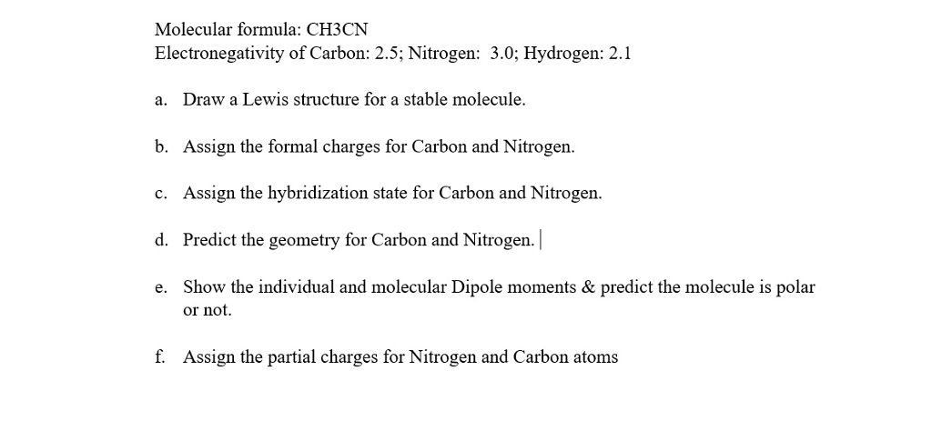 Molecular formula: CH3CN Electronegativity of Carbon: 2.5; Nitrogen: 3.0; Hydrogen: 2.1 a. Draw a Lewis structure for a stable molecule. b. Assign the formal charges for Carbon and Nitrogen. c. Assign the hybridization state for Carbon and Nitrogen. d. Predict the geometry for Carbon and Nitrogen.| e. Show the individual and molecular Dipole moments& predict the molecule is polar f. Assign the partial charges for Nitrogen and Carbon atoms or not.