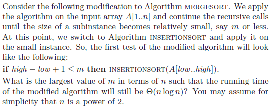 Consider the following modification to Algorithm MERGESORT. We apply the algorithm on the input array A[1..n] and continue the recursive calls until the size of a subinstance becomes relatively small, say m or less At this point, we switch to Algorithm INSERTIONSORT and apply it on the small instance. So, the first test of the modified algorithm will look like the following: if high - low +1 <m then INSERTIONSORT(A[low..high]) What is the largest value of m in terms of n such that the running time of the modified algorithm will still be ?(nlogn)? You may assume for simplicity that n is a power of 2