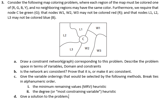 3. Consider the following map coloring problem, where each region of the map must be colored one of IR, G, B, Yh, and no neighboring regions may have the same color. Furthermore we require that node C be green (G); that nodes w1, w2, w3 may not be colored red (R); and that nodes 11, 12 L3 may not be colored blue (B) W1 L1 W2 W3 a. Draw a constraint n corresponding to this problem. Describe the problem space in terms of Variables, Domain and constraints b. Is the network arc consistent? Prove that it is, or make it arc consistent c. Give the variable orderings that would be selected by the following methods. Break ties in alphanumeric order. i. the minimum remaining values (MRV) heuristic ii. the degree (or most constraining variable) heuristic d. Give a solution to the problem