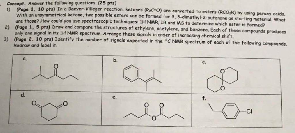 Concept. Answer the following questions. (25 pts) 1) (Page 1, 10 pts) In a Baeyer-Villeger reaction, ketones (R C+O) are converted to esters (RCO R) 2) (Page 1, 5 pts) Draw and co 3) (Page 2, 10 pts) Identify the number of signals exp With an unsymmetrical ketone, two possible esters can be formed for 3, 3-dimethyl-2-butanone as st are those? How could you use spectroscopic techniques: IH NMR, IR and MS to determine which ester is formed? only one signal in its 1H NMR spectrum. Arrange these signals in order of increasing chemical shift Redraw and label it arting material, Whot mpare the structures of ethylene, acetylene, and benzene. Each of these compounds produces pected in the C NMR spectrum of each of the following compounds. a. b. C. d. e. f. Cl