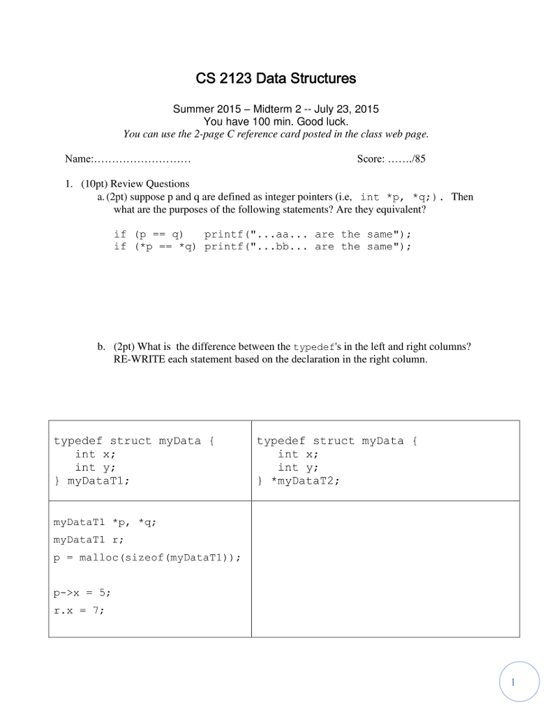 CS 2123 Data Structures Summer 2015 - Midterm 2- July 23, 2015 You have 100 min. Good luck You can use the 2-page C reference card posted in the class web page Score: /85 1. (10pt) Review Questions a. (2pt) suppose p and q are defined as integer pointers (i.e, int *p, *q;) . Then what are the purposes of the following statements? Are they equivalent? if (p printf(...aa... are the same) if (*p ) printf (.. .bb.. . are the same b. (2pt) What is the difference between the typedefs in the left and right columns? RE-WRITE each statement based on the declaration in the right column typedef struct myData i typedef struct myData f int x; int yi ) myDataTl; int x; int y; *myDataT2; myDataT1 *p, q myDataTl r; pmalloc (sizeof (myDataT1));