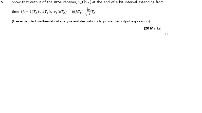 5. Show that output of the BPSK receiver, uo(k%) at the end of a bit interval extending from time (KL b (Use expanded mathematical analysis and derivations to prove the output expression) (20 Marks)