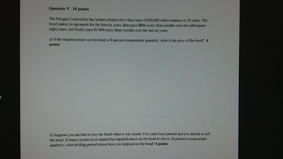 Question V. 10 points The Morgan Corporation has issued a bond with a face value of $30,000 which matures in 20 years. The bond makes no payments for the first six years, then pays $800 every three months over the subsequent eight years, and finally pays $1,000 every three months over the last six years. a) If the required return on this bond is 8 percent compounded quarterly, what is the price of the bond? 4 points b) Suppose you decided to buy the bond when it was issued. Five years have passed and you decide to sell the bond. If macro events have caused the required return on the bond to rise to 16 percent compounded quarterly, what holding period return have you realized on the bond? 4 points