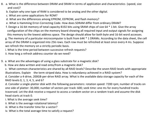 8, a. what is the difference between DRAM and SRAM in terms of application and characteristics (speed, size and cost)? b. Explain why one type of RAM is considered to be analog and the other digital, c. What are some applications for ROM? d. What are the differences among EPROM, EEPROM, and flash memory? e. What is Hamming Error-Correcting Code. How does SDRAM differ from ordinary DRAM? f. Design a 16-bit memory of total capacity 8192 bits using SRAM chips of size 64 1 bit. Give the array configuration of the chips on the memory board showing 

<div class=