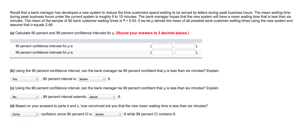 Recall that a bank manager has developed a new system to reduce the time customers spend waiting to be served by tellers during peak business hours. The mean waiting time during peak business hours under the current system is roughly 9 to 10 minutes. The bank manager hopes that the new system will have a mean waiting time that is less than six minutes. The mean of the sample of 90 bank customer waiting times is x = 5.43. If we let μ denote the mean of all possible bank customer waiting times using the new system and assume that σ equals 2.49; (a) Calculate 95 percent and 99 percent confidence intervals for μ (Round your answers to 3 decimal places.) 95 percent confidence intervals for μ is 99 percent confidence intervals for μ is (b) Using the 95 percent confidence interval, can the bank manager be 95 percent confident that u is less than six minutes?Explain Yes , 95 percent interval is below 6. c Using the 99 percent confidence interval, can the bank manager be 99 percent confident a μ s less than six minutes? Explain No ,99 percent interval extends above 6. (d) Based on your answers to parts b and c, how convinced are you that the new mean waiting time is less than six minutes? Fairly confident, since 95 percent Cl is below 6 while 99 percent Cl contains 6.