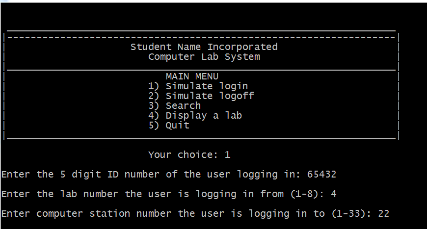 Student Name Incorporated Computer Lab System MAIN MENU 1) Simulate login 22 Simulate logoff 3) Search 4) Display a lalb 5) Quit Your choice: 1 Enter the 5 digit ID number of the user logging in: 65432 Enter the lab number the user is logging in from(1-8): 4 Enter computer station number the user is logging in to (1-33): 22