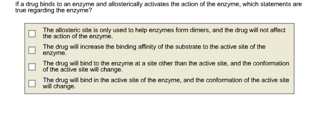 If a drug binds to an enzyme and allosterically activates the action of the enzyme, which statements are true regarding the enzyme? The allosteric site is only used to help enzymes form dimers, and the drug will not affect the action of the enzyme. □ The drug will increase the binding affinity of the substrate to the active site of the enzyme The drug will bind to the enzyme at a site other than the active site and the conformation of the active site will change. The drug will bind in the active site of the enzyme, and the conformation of the active site will change.