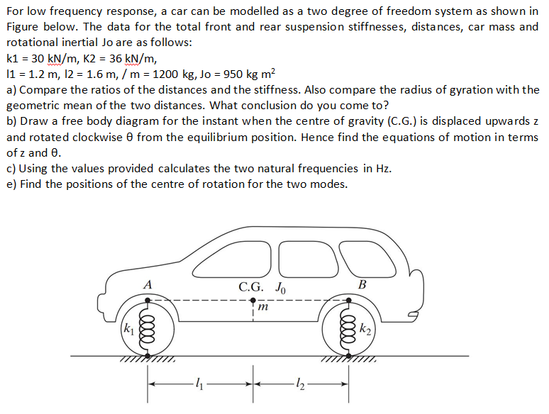 For low frequency response, a car can be modelled as a two degree of freedom system as shown in Figure below. The data for the total front and rear suspension stiffnesses, distances, car mass and rotational inertial Jo are as follows: k1 = 30 kN/m, K2 = 36 kN/m, 11 : 1.2 m, 12-1.6 m, / m = 1200 kg, Jo = 950 kg m2 a) Compare the ratios of the distances and the stiffness. Also compare the radius of gyration with the geometric mean of the two distances. What conclusion do you come to? b) Draw a free body diagram for the instant when the centre of gravity (C.G.) is displaced upwards z and rotated clockwise ? from the equilibrium position. Hence find the equations of motion in terms of z and ?. c) Using the values provided calculates the two natural frequencies in Hz. e) Find the positions of the centre of rotation for the two modes. C.G. Jo