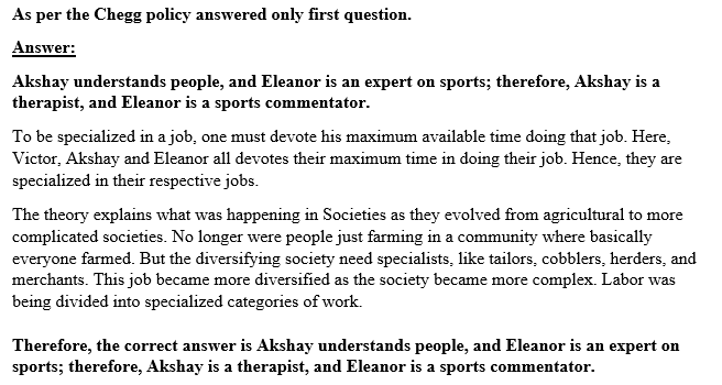 As per the Chegg policy answered only first question. Answer: Akshay understands people, and Eleanor is an expert on sports; therefore, Akshay is a therapist, and Eleanor is a sports commentator To be specialized in a job, one must devote his maximum available time doing that job. Here, Victor, Akshay and Eleanor all devotes their maximum time in doing their job. Hence, they are specialized in their respective jobs The theory explains what was happening in Societies as they evolved from agricultural to more complicated societies. No longer were people just farming in a community where basically everyone farmed. But the diversifying society need specialists, like tailors, cobblers, herders, and merchants. This job became more diversified as the society became more complex. Labor was being divided into specialized categories of work. Therefore, the correct answer is Akshay understands people, and Eleanor is an expert on sports; therefore, Akshay is a therapist, and Eleanor is a sports commentator.