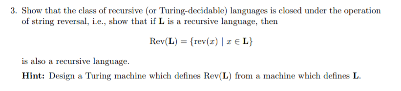 how that the class of recursive (or Turing-decidable) languages is closed under the operation of string reversal, i.e., show that if L is a recursive language, then Rey(L) = {rev(z) | z L} is also a recursive language. Hint: Design a Turing machine which defines Rev(L) from a machine which defines L.
