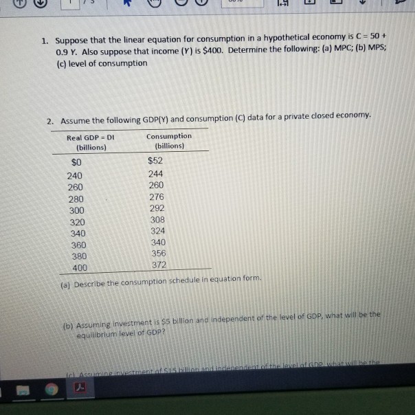 Suppose that the linear equation for consumption in a hypothetical economyi 0.9 Y. Also suppose that income (Y) is $400. Determine the following: (a) MPC; (b) MPS; (c) level of consumption 1. 2. Assume the following GDP[Y) and consumption (C) data for a private closed economy Consumption billions) Real GDP DI (billions) $O 240 260 280 300 320 340 360 380 400 $52 244 260 276 292 308 324 340 356 372 (a) Describe the consumption schedule in equation form. (b) Assuming investment is $5 billion and independent of the level of GDP, what will be the equilibrium level of GDP?