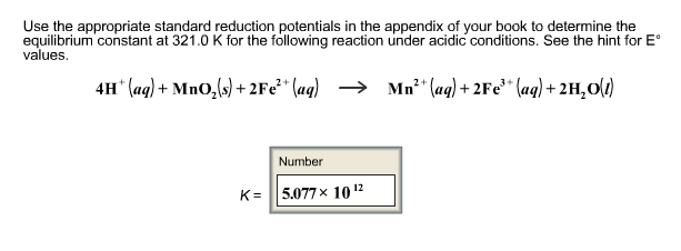 Use the appropriate standard reduction potentials in the appendix of your book to determine the equilibrium constant at 321.0 K for the following reaction under acidic conditions. See the hint for E。 values 4H+(aq)-MnO2(s) +2Fe2 + (aq) → Mn2 + (aq) +2Fe3-(aq) +2H2O(1) Number K-115.077 × 1012