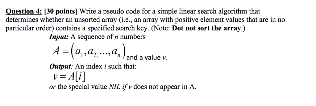 Question 4: [30 points] Write a pseudo code for a simple linear search algorithm that determines whether an unsorted array (i.e., an array with positive element values that are in no particular order) contains a specified search key. (Note: Dot not sort the array. Input: A sequence of n numbers A =(al, ,, ,4,)and a value v. Output: An index i such that: v = A[i] or the special value NIL ifv does not appear in A.