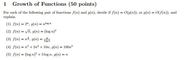 1 Growth of Functions (50 points) For each of the following pair of functions f(n) and g(n), decide if f(n)-O((n), or g(n) O(f(n)), and explain. (1) f(n) = 2n, g(n) = nlogn (2) f(n)=ym, g(n)= (log n)2 (3) f(n)= n, g(n)= (4) f(n) = n3 +2n2 + 10n, g(n) = 100㎡ (5) f(n)= (log n)3 + 5 log n·g(n)= n