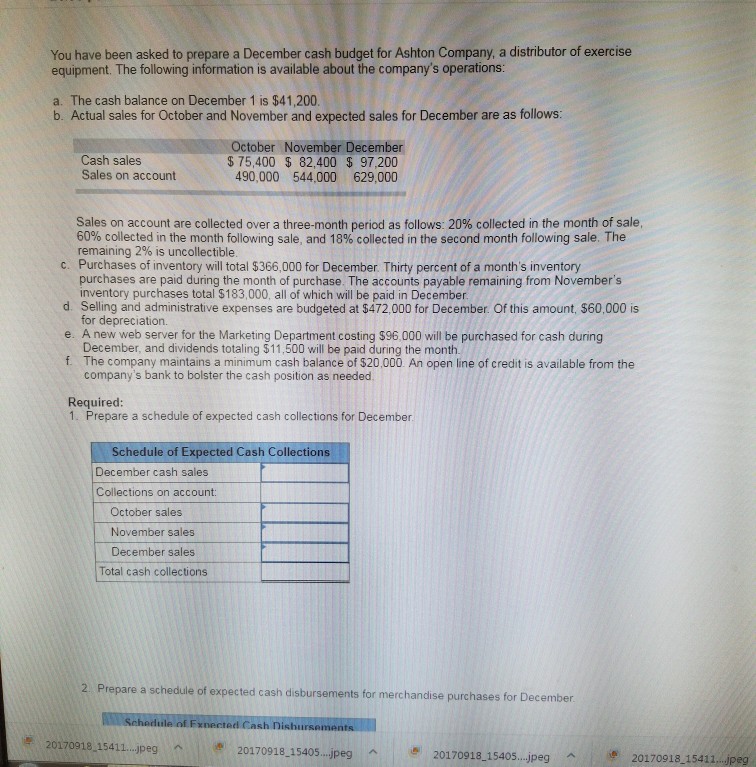 You have been asked to prepare a December cash budget for Ashton Company, a distributor of exercise equipment. The following information is available about the companys operations: a. The cash balance on December 1 is $41,200. b. Actual sales for October and November and expected sales for December are as follows: October November December $75,400 82,400 $ 97,200 490,000 544.000 629,000 Cash sales Sales on account Sales on account are collected over a three-month period as follows: 20% collected in the month of sale. 60% collected in the month following sale, and 18% collected in the second month follow ng sale. The remaining 2% is uncollectible c. Purchases of inventory will total $366,000 for December. Thirty percent of a months inventory purchases are paid during the month of purchase. The accounts payable remaining from Novembers inventory purchases total $183,000, all of which will be paid in December d. Selling and administrative expenses are budgeted at $472,000 for December. Of this amount, $60,000 is e. A new web server for the Marketing Department costing $96,000 will be purchased for cash during for depreciation. December, and dividends totaling $11,500 will be paid during the month. f The company maintains a minimum cash balance of $20,000. An open line of credit is available from the companys bank to bolster the cash position as needed Required 1. Prepare a schedule of expected cash collections for December. Schedule of Expected Cash Collections December cash sales Collections on account: October sales November sales December sales Total cash collections 2 Prepare a schedule of expected cash disbursements for merchandise purchases t for December Schodule of Fxnected Cash Dishursement 學20170918-15411 jpeg n, 20170918_15405 ..jpeg 20170918 15405...jpeg Ae 20170918 1541...peg