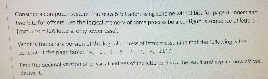 Consider a computer system that uses 5-bit addressing scheme with 3 bits for page numbers and two bits for offsets. Let the logical memory of some process be a contiguous sequence of letters from a to z (26 letters, only lower case) What is the binary version of the logical address of letter m assuming that the following is the content of the page table: 14, 1, o, 5, 2, 7, 9, 111? Find the decimal version of physical address of the letter n. Show the result and explain how did you derive it.