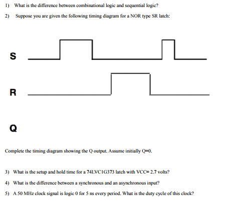 1) What is the difference between combinational logic and sequential logic? 2) Suppose you are given the following timing diagram for a NOR type SR latch: Complete the timing diagram showing the Q output. Assume initially Q-0 3) 4) 5) What is the setup and hold time for a 74 LVCI G373 latch with VCC= 2.7 volts? What is the difference between a synchronous and an asynchronous input? A50 MHz clock signal is logic 0 for 5 ns every period. What is the duty cycle of this clock?