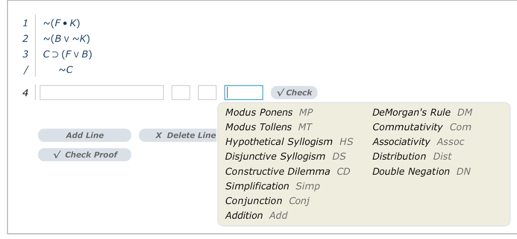 1 (F.K) 2 (B V ~K) 3C (FVB) NC 4 Check Modus Ponens MP Modus Tollens MT Hypothetical Syllogism HS Disjunctive Syllogism DS Constructive Dilemma CD Simplification Simp Conjunction Conj Addition Add DeMorgans Rule DM Commutativity Com Associativity Assoc Distribution Dist Double Negation DN Add Line X Delete Line Check Proof