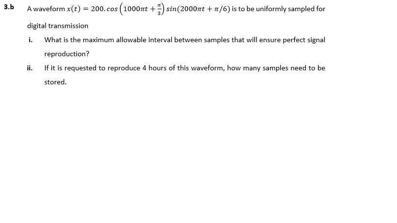 Awaveform x(t) = 200. cos(1000nt +5)sin(2000rt + ?/6) is to be uniformly sampled for digital transmission i. What is the maximum allowable interval between samples that will ensure perfect signal 3.b reproduction? If it is requested to reproduce 4 hours of this waveform, how many samples need to be stored ii.