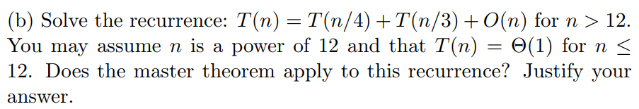 (b) Solve the recurrence: T(n) = T(n/4) +T(n/3) + 0(n) for n 〉 12. You may assume n is a power of 12 and that T(n) 6(1) for n- 12. Does the master theorem apply to this recurrence? Justify your answer.
