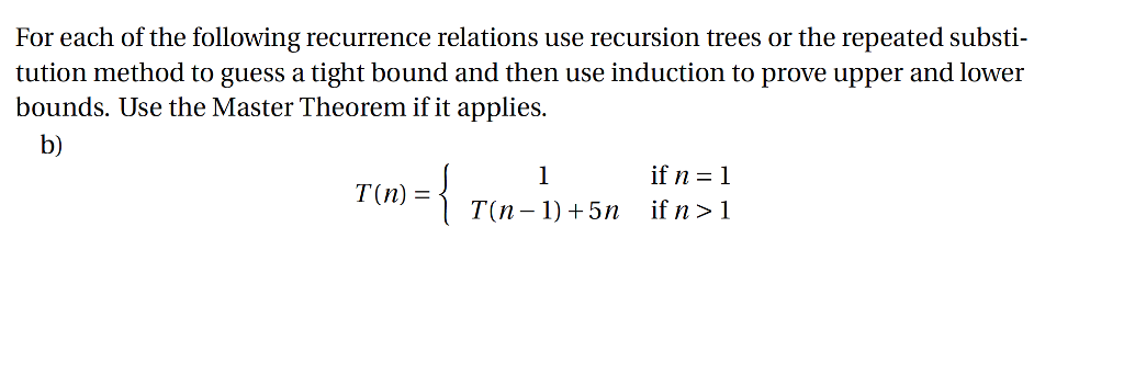 For each of the following recurrence relations use recursion trees or the repeated substi- tution method to guess a tight bound and then use induction to prove upper and lower bounds. Use the Master Theorem if it applies. b) if n-1 T(n 1) +5n if n>1 T(n)-