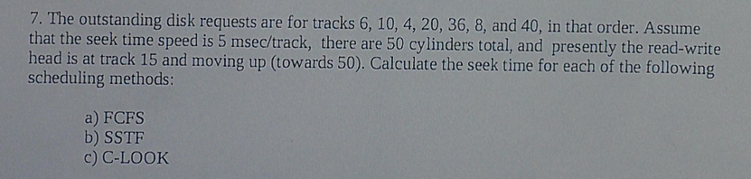 7. The outstanding disk requests are for tracks 6, 10, 4, 20, 36, 8, and 40, in that order. Assume that the seek time speed is 5 msec/track, there are 50 cy linders total, and presently the read-write head is at track 15 and moving up (towards 50). Calculate the seek time for each of the following scheduling methods a) FCFS b) SSTF c) C-LOOK