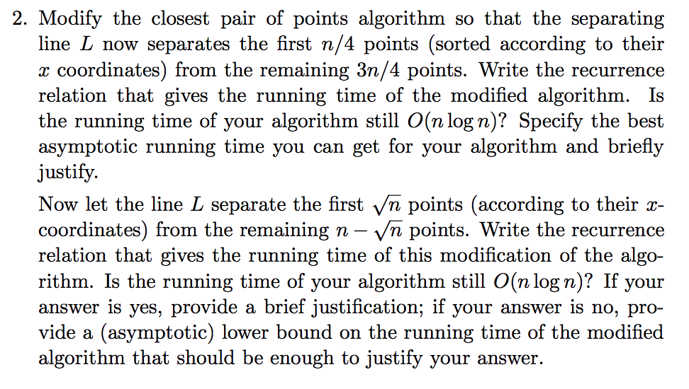 2. Modify the closest pair of points algorithm so that the separating line L now separates the first n/4 points (sorted according to their r coordinates) from the remaining 3n/4 points. Write the recurrence relation that gives the running time of the modified algorithm. Is the running time of your algorithm still O(nlog n)? Specify the best asymptotic running time you can get for your algorithm and briefly justify Now let the line L separate the first Vn points (according to their x- coordinates) from the remaining n - vn points. Write the recurrence relation that gives the running time of this modification of the algo- rithm. Is the running time of your algorithm still O(n log n)? If your answer is yes, provide a brief justification; if your answer is no, pro- vide a (asymptotic) lower bound on the running time of the modified algorithm that should be enough to justify your answer.